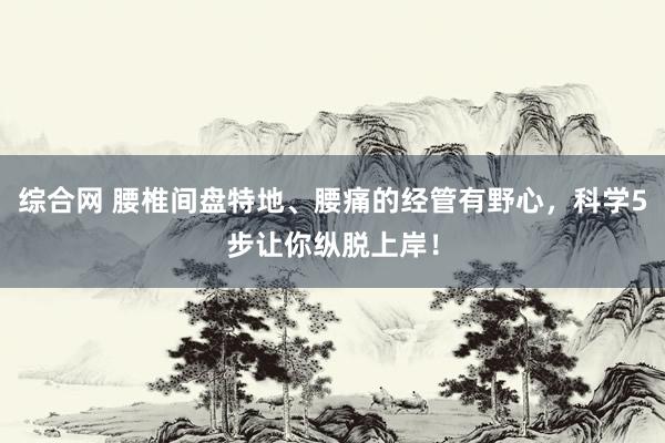 综合网 腰椎间盘特地、腰痛的经管有野心，科学5步让你纵脱上岸！