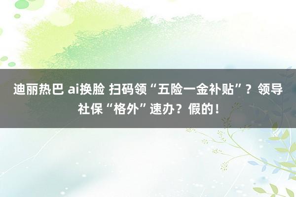 迪丽热巴 ai换脸 扫码领“五险一金补贴”？领导社保“格外”速办？假的！