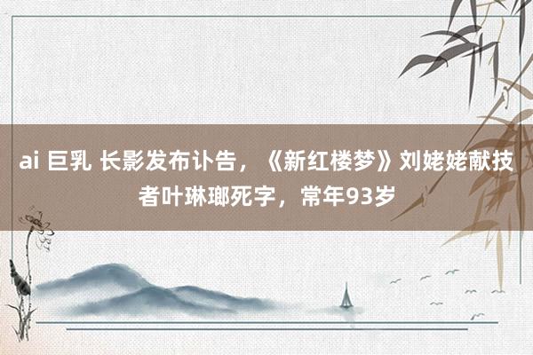 ai 巨乳 长影发布讣告，《新红楼梦》刘姥姥献技者叶琳瑯死字，常年93岁