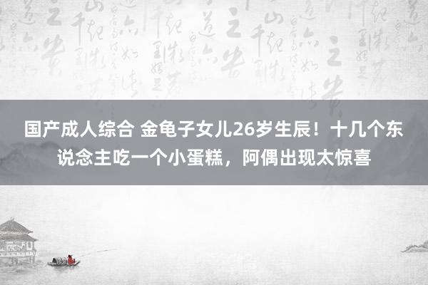 国产成人综合 金龟子女儿26岁生辰！十几个东说念主吃一个小蛋糕，阿偶出现太惊喜