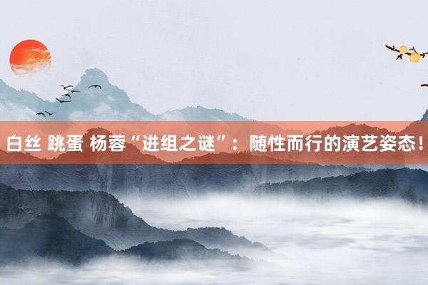 白丝 跳蛋 杨蓉“进组之谜”：随性而行的演艺姿态！