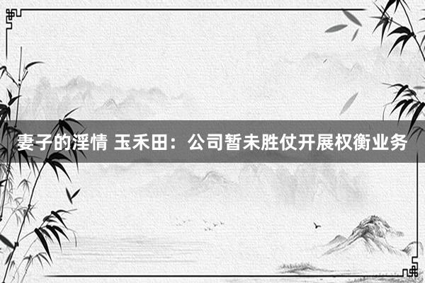 妻子的淫情 玉禾田：公司暂未胜仗开展权衡业务