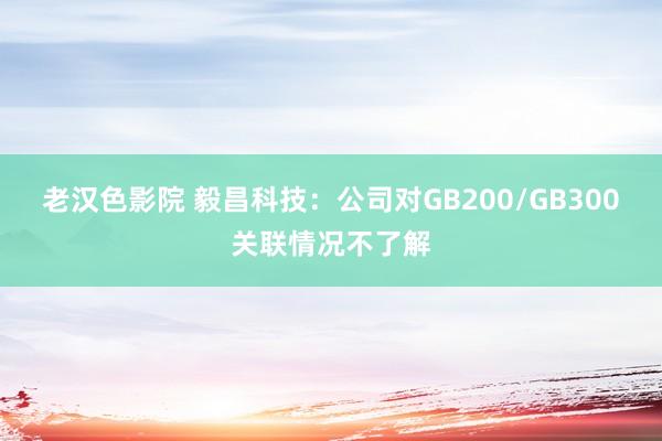老汉色影院 毅昌科技：公司对GB200/GB300关联情况不了解