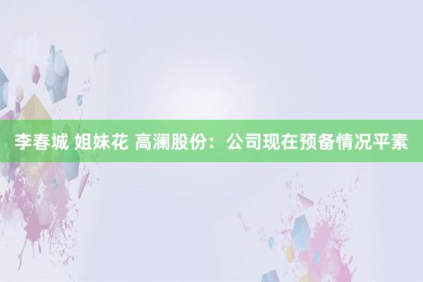 李春城 姐妹花 高澜股份：公司现在预备情况平素