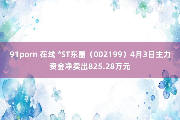 91porn 在线 *ST东晶（002199）4月3日主力资金净卖出825.28万元