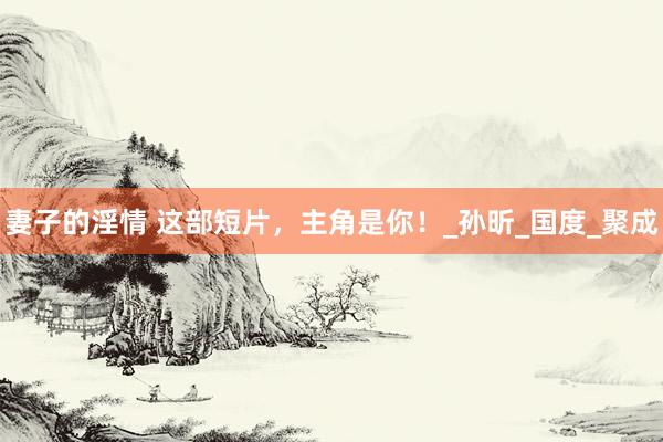 妻子的淫情 这部短片,主角是你!_孙昕_国度_聚成