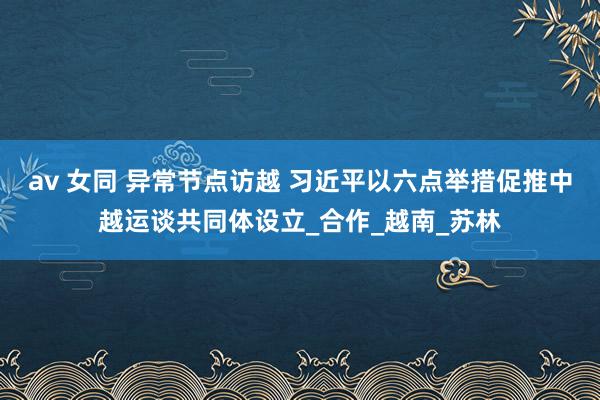 av 女同 异常节点访越 习近平以六点举措促推中越运谈共同体设立_合作_越南_苏林