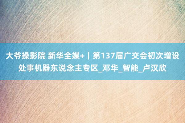 大爷操影院 新华全媒+｜第137届广交会初次增设处事机器东说念主专区_邓华_智能_卢汉欣