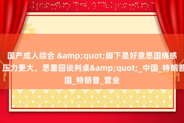 国产成人综合 &quot;脚下是好意思国痛感更强、压力更大，思重回谈判桌&quot;_中国_特朗普_营业