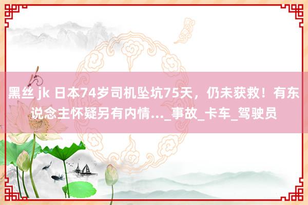 黑丝 jk 日本74岁司机坠坑75天，仍未获救！有东说念主怀疑另有内情..._事故_卡车_驾驶员