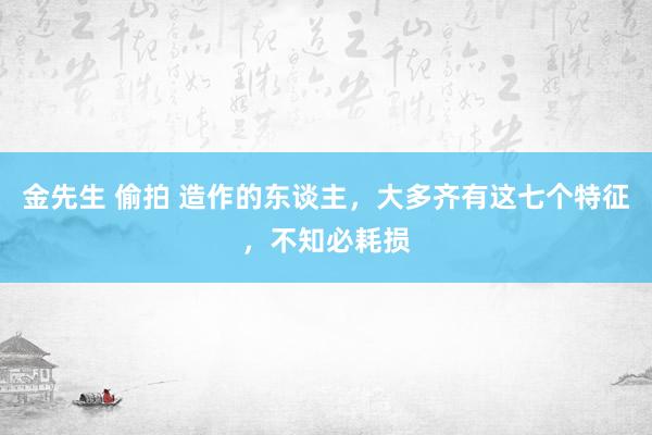 金先生 偷拍 造作的东谈主，大多齐有这七个特征，不知必耗损