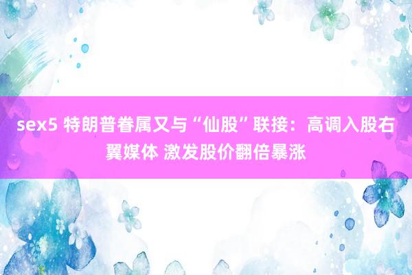 sex5 特朗普眷属又与“仙股”联接：高调入股右翼媒体 激发股价翻倍暴涨