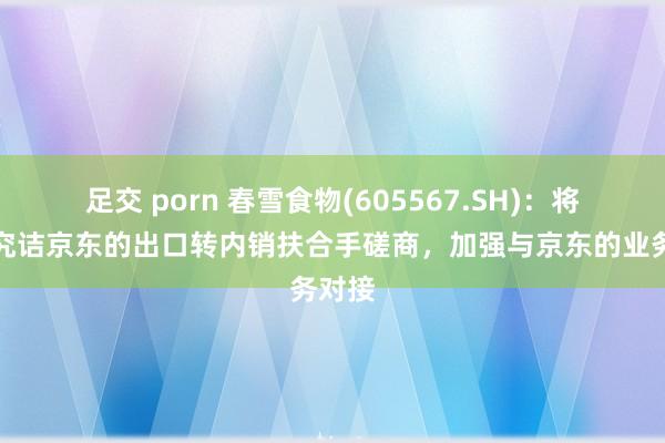 足交 porn 春雪食物(605567.SH)：将积极究诘京东的出口转内销扶合手磋商，加强与京东的业务对接
