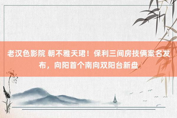 老汉色影院 朝不雅天珺！保利三间房技俩案名发布，向阳首个南向双阳台新盘