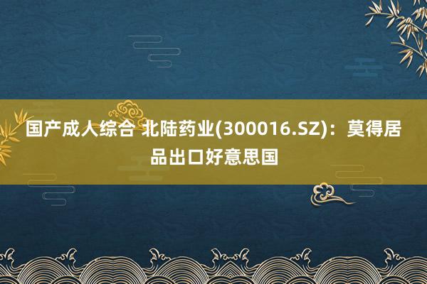 国产成人综合 北陆药业(300016.SZ)：莫得居品出口好意思国