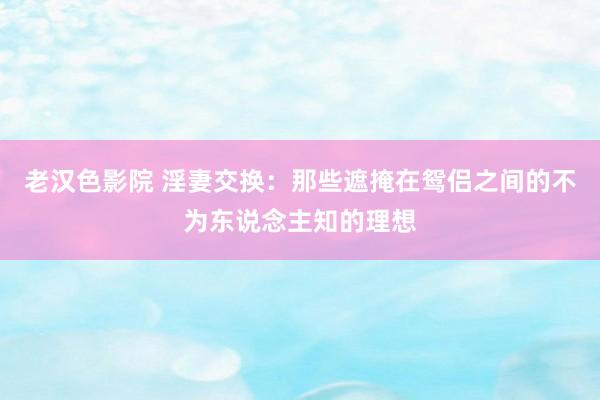 老汉色影院 淫妻交换：那些遮掩在鸳侣之间的不为东说念主知的理想