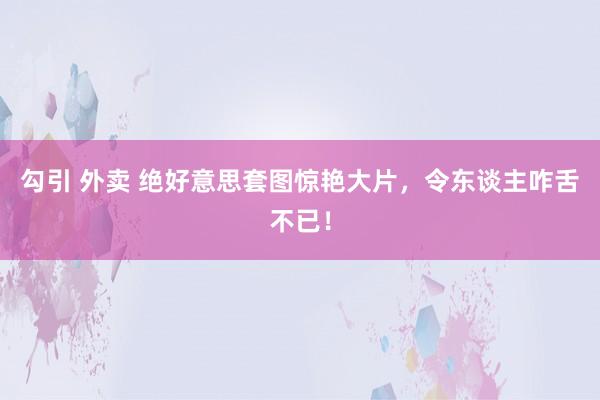 勾引 外卖 绝好意思套图惊艳大片，令东谈主咋舌不已！