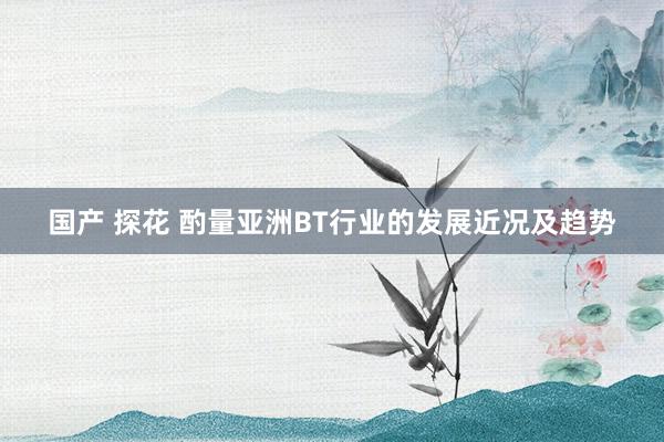 国产 探花 酌量亚洲BT行业的发展近况及趋势