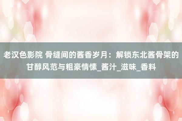 老汉色影院 骨缝间的酱香岁月：解锁东北酱骨架的甘醇风范与粗豪情愫_酱汁_滋味_香料