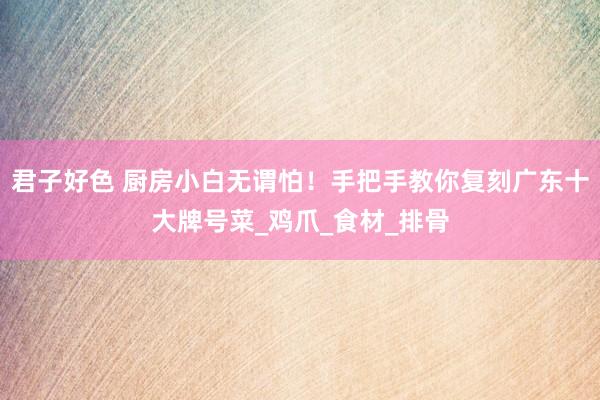 君子好色 厨房小白无谓怕！手把手教你复刻广东十大牌号菜_鸡爪_食材_排骨