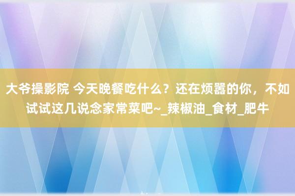 大爷操影院 今天晚餐吃什么？还在烦嚣的你，不如试试这几说念家常菜吧~_辣椒油_食材_肥牛