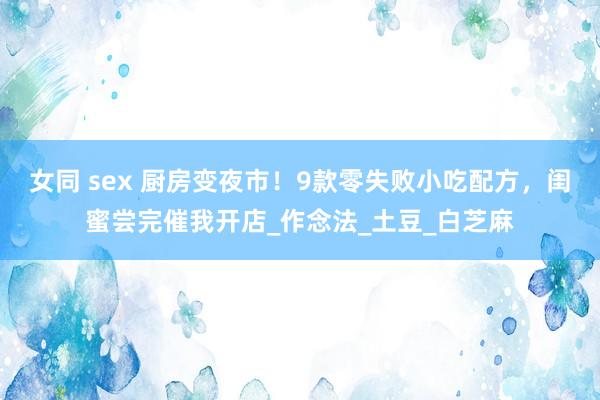女同 sex 厨房变夜市！9款零失败小吃配方，闺蜜尝完催我开店_作念法_土豆_白芝麻