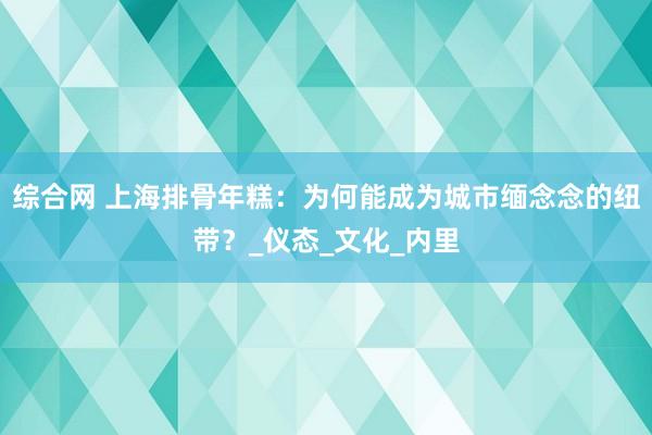 综合网 上海排骨年糕：为何能成为城市缅念念的纽带？_仪态_文化_内里