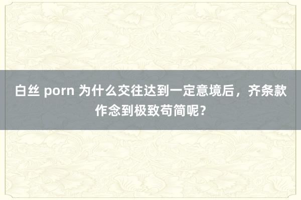 白丝 porn 为什么交往达到一定意境后，齐条款作念到极致苟简呢？