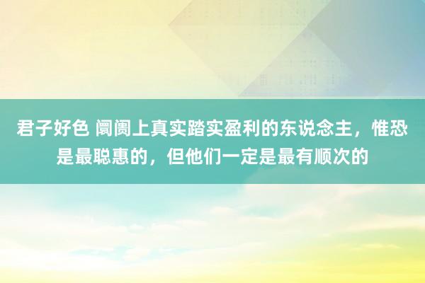 君子好色 阛阓上真实踏实盈利的东说念主，惟恐是最聪惠的，但他们一定是最有顺次的