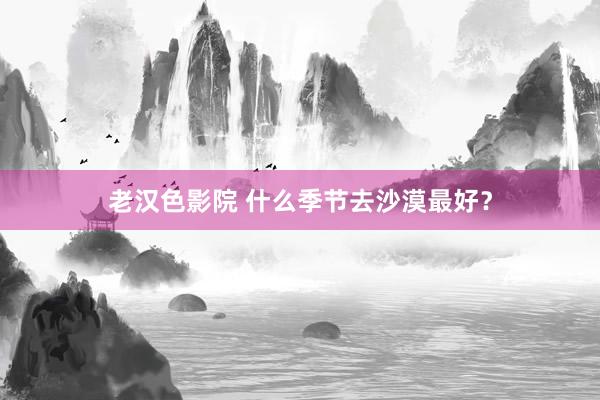 老汉色影院 什么季节去沙漠最好？