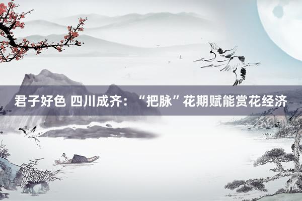 君子好色 四川成齐：“把脉”花期赋能赏花经济