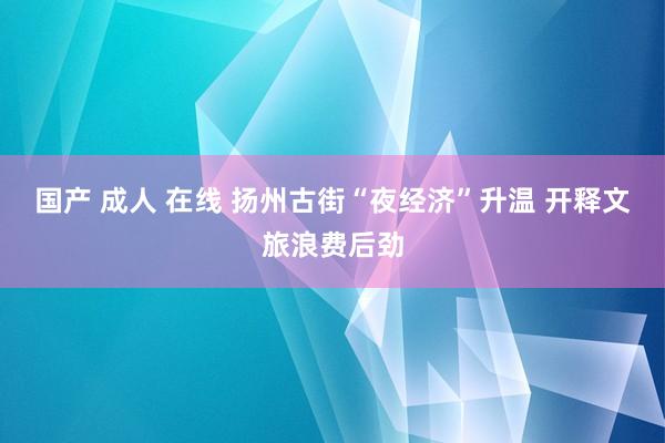 国产 成人 在线 扬州古街“夜经济”升温 开释文旅浪费后劲