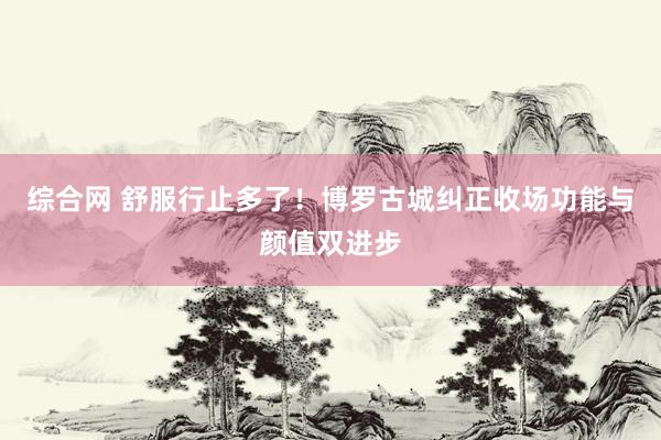 综合网 舒服行止多了！博罗古城纠正收场功能与颜值双进步