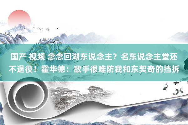 国产 视频 念念回湖东说念主？名东说念主堂还不退役！霍华德：敌手很难防我和东契奇的挡拆