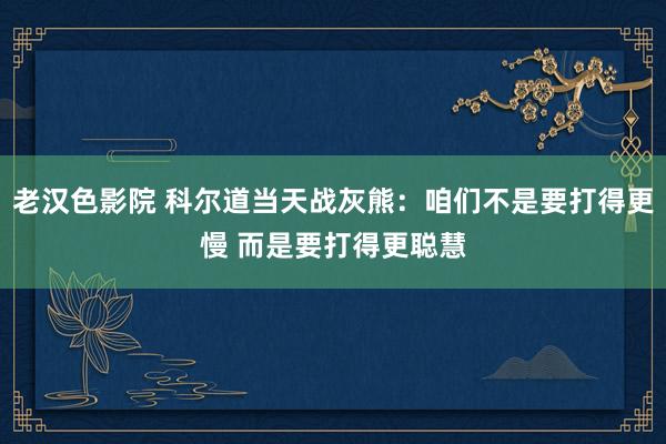 老汉色影院 科尔道当天战灰熊：咱们不是要打得更慢 而是要打得更聪慧