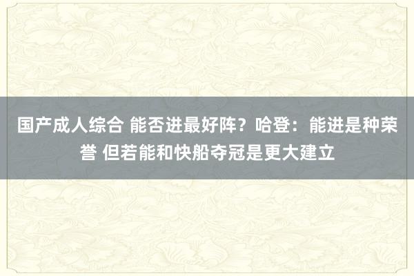国产成人综合 能否进最好阵？哈登：能进是种荣誉 但若能和快船夺冠是更大建立