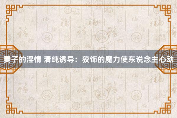 妻子的淫情 清纯诱导：狡饰的魔力使东说念主心动