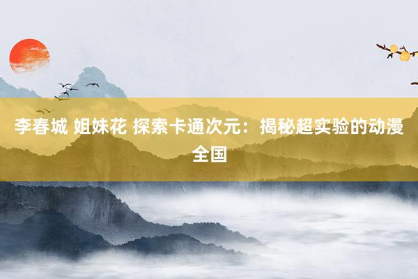 李春城 姐妹花 探索卡通次元：揭秘超实验的动漫全国