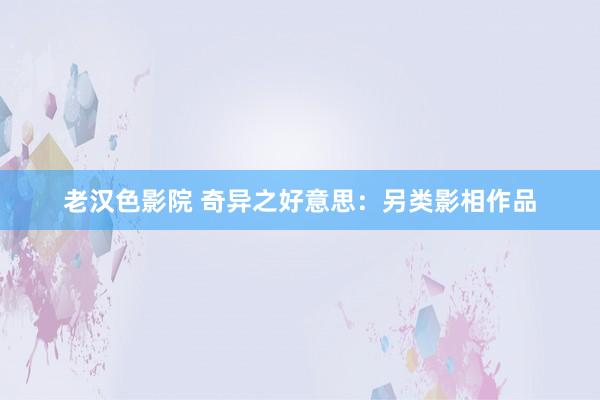 老汉色影院 奇异之好意思：另类影相作品