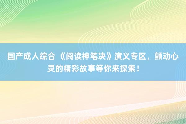 国产成人综合 《阅读神笔决》演义专区，颤动心灵的精彩故事等你来探索！