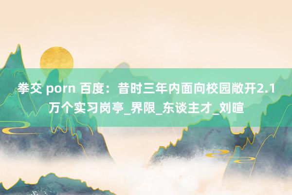 拳交 porn 百度：昔时三年内面向校园敞开2.1万个实习岗亭_界限_东谈主才_刘暄