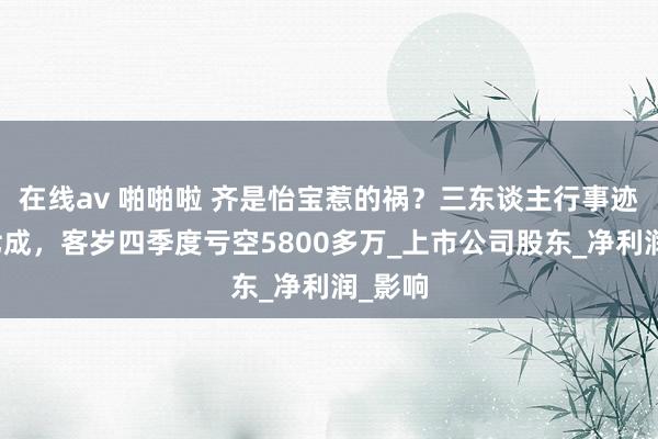 在线av 啪啪啦 齐是怡宝惹的祸？三东谈主行事迹大降七成，客岁四季度亏空5800多万_上市公司股东_净利润_影响