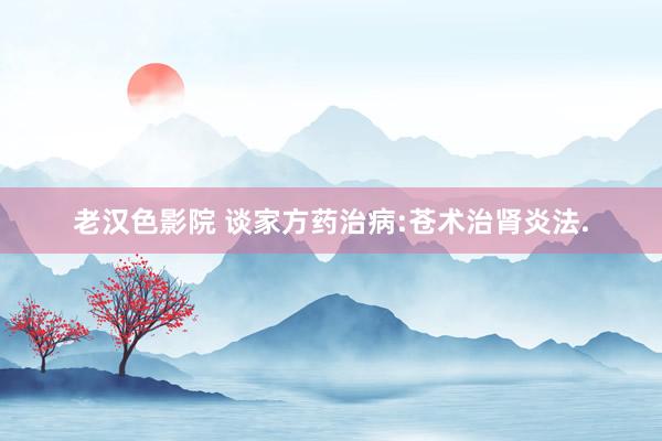老汉色影院 谈家方药治病:苍术治肾炎法.