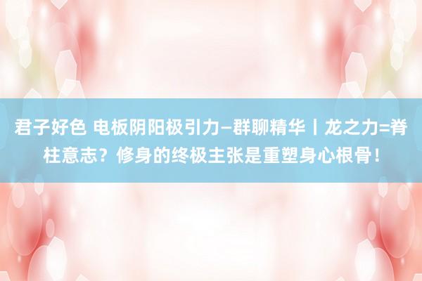 君子好色 电板阴阳极引力—群聊精华丨龙之力=脊柱意志？修身的终极主张是重塑身心根骨！