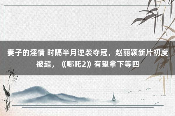 妻子的淫情 时隔半月逆袭夺冠，赵丽颖新片初度被超，《哪吒2》有望拿下等四