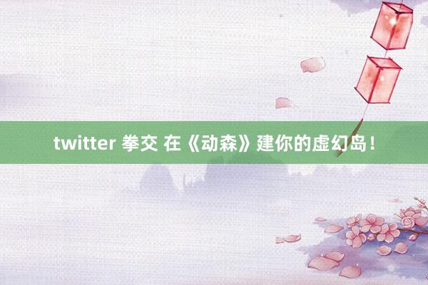 twitter 拳交 在《动森》建你的虚幻岛！