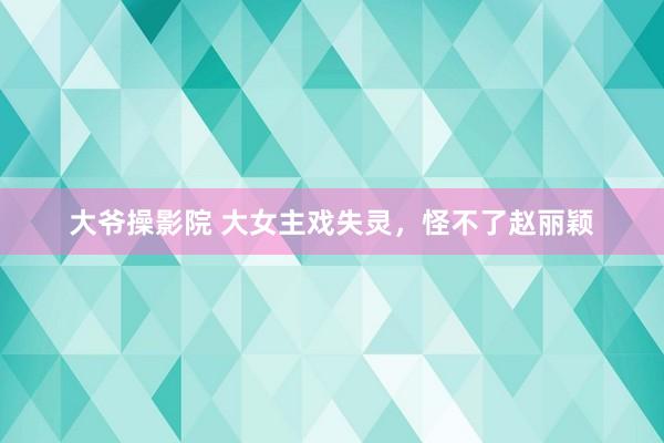 大爷操影院 大女主戏失灵，怪不了赵丽颖