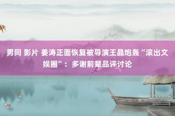 男同 影片 姜涛正面恢复被导演王晶炮轰“滚出文娱圈”：多谢前辈品评讨论
