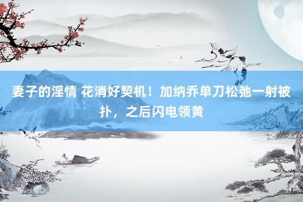 妻子的淫情 花消好契机！加纳乔单刀松弛一射被扑，之后闪电领黄