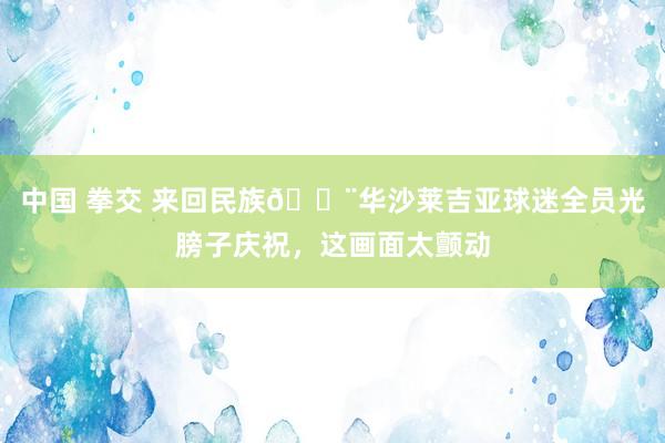 中国 拳交 来回民族😨华沙莱吉亚球迷全员光膀子庆祝，这画面太颤动